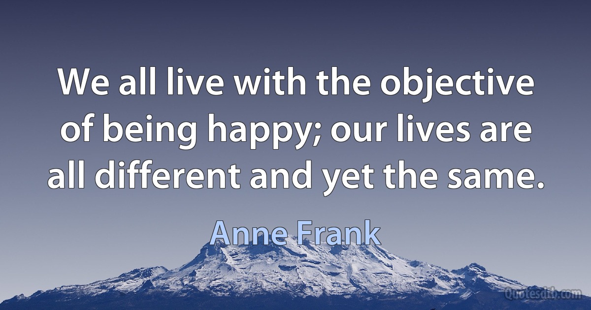 We all live with the objective of being happy; our lives are all different and yet the same. (Anne Frank)