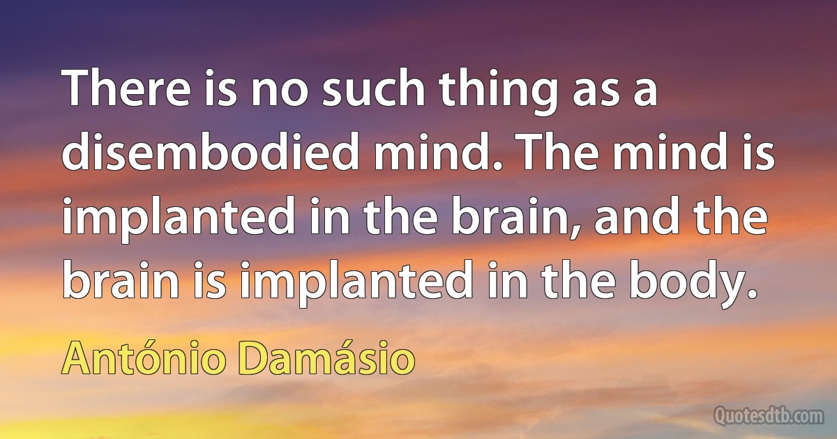 There is no such thing as a disembodied mind. The mind is implanted in the brain, and the brain is implanted in the body. (António Damásio)