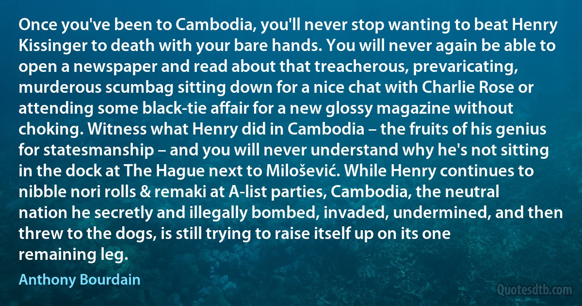 Once you've been to Cambodia, you'll never stop wanting to beat Henry Kissinger to death with your bare hands. You will never again be able to open a newspaper and read about that treacherous, prevaricating, murderous scumbag sitting down for a nice chat with Charlie Rose or attending some black-tie affair for a new glossy magazine without choking. Witness what Henry did in Cambodia – the fruits of his genius for statesmanship – and you will never understand why he's not sitting in the dock at The Hague next to Milošević. While Henry continues to nibble nori rolls & remaki at A-list parties, Cambodia, the neutral nation he secretly and illegally bombed, invaded, undermined, and then threw to the dogs, is still trying to raise itself up on its one remaining leg. (Anthony Bourdain)