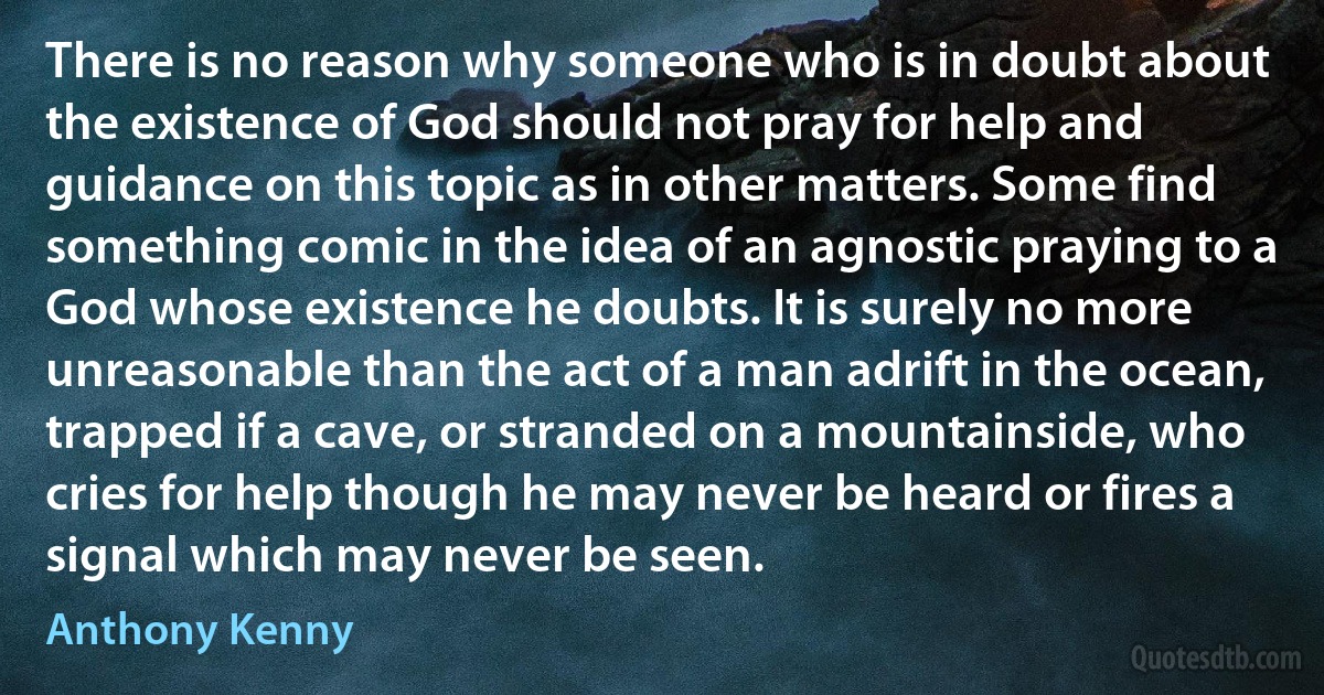 There is no reason why someone who is in doubt about the existence of God should not pray for help and guidance on this topic as in other matters. Some find something comic in the idea of an agnostic praying to a God whose existence he doubts. It is surely no more unreasonable than the act of a man adrift in the ocean, trapped if a cave, or stranded on a mountainside, who cries for help though he may never be heard or fires a signal which may never be seen. (Anthony Kenny)