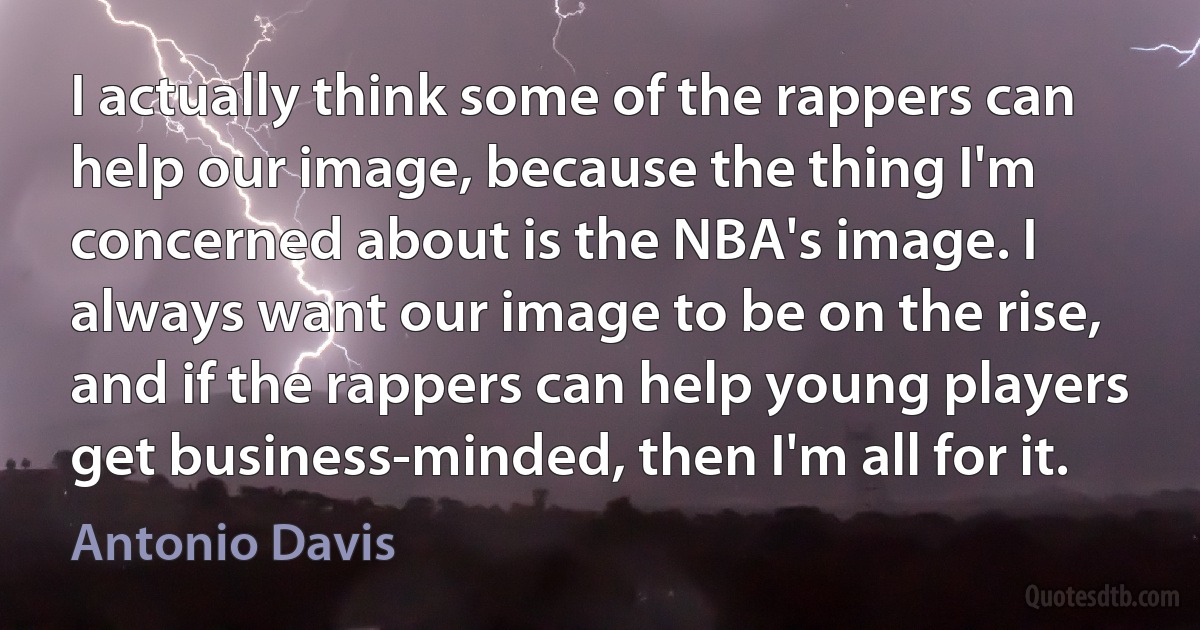 I actually think some of the rappers can help our image, because the thing I'm concerned about is the NBA's image. I always want our image to be on the rise, and if the rappers can help young players get business-minded, then I'm all for it. (Antonio Davis)