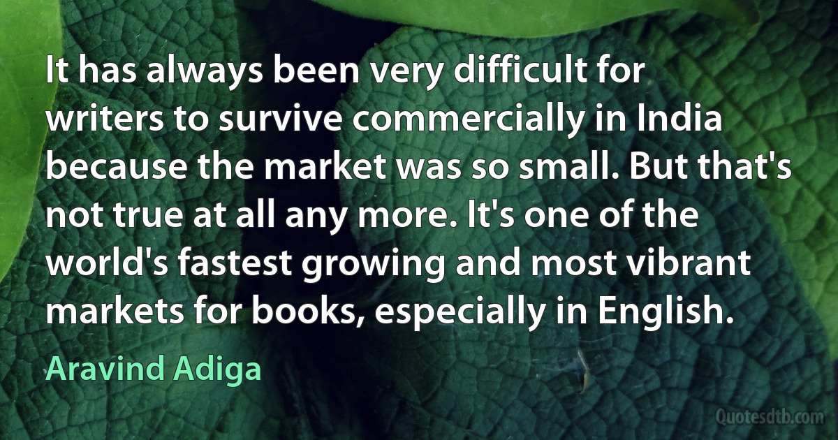 It has always been very difficult for writers to survive commercially in India because the market was so small. But that's not true at all any more. It's one of the world's fastest growing and most vibrant markets for books, especially in English. (Aravind Adiga)