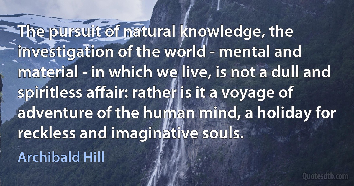 The pursuit of natural knowledge, the investigation of the world - mental and material - in which we live, is not a dull and spiritless affair: rather is it a voyage of adventure of the human mind, a holiday for reckless and imaginative souls. (Archibald Hill)