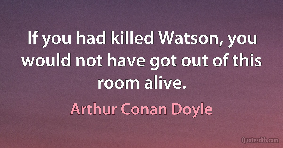 If you had killed Watson, you would not have got out of this room alive. (Arthur Conan Doyle)