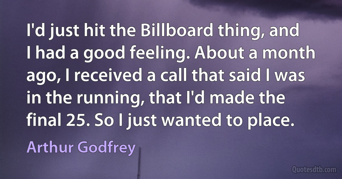 I'd just hit the Billboard thing, and I had a good feeling. About a month ago, I received a call that said I was in the running, that I'd made the final 25. So I just wanted to place. (Arthur Godfrey)