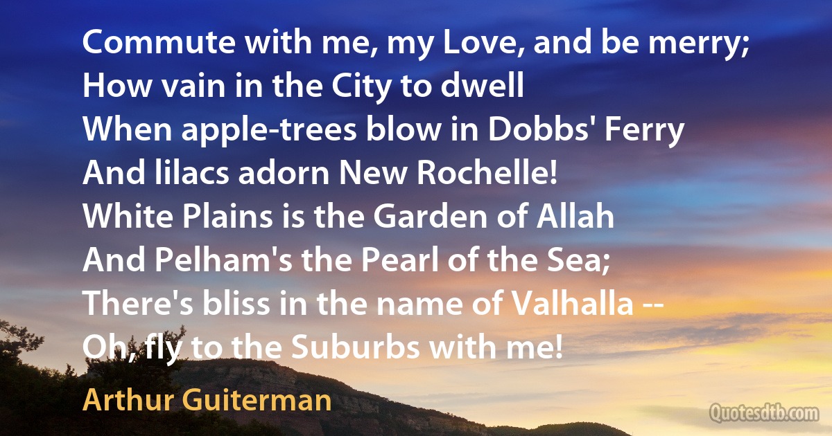 Commute with me, my Love, and be merry;
How vain in the City to dwell
When apple-trees blow in Dobbs' Ferry
And lilacs adorn New Rochelle!
White Plains is the Garden of Allah
And Pelham's the Pearl of the Sea;
There's bliss in the name of Valhalla --
Oh, fly to the Suburbs with me! (Arthur Guiterman)