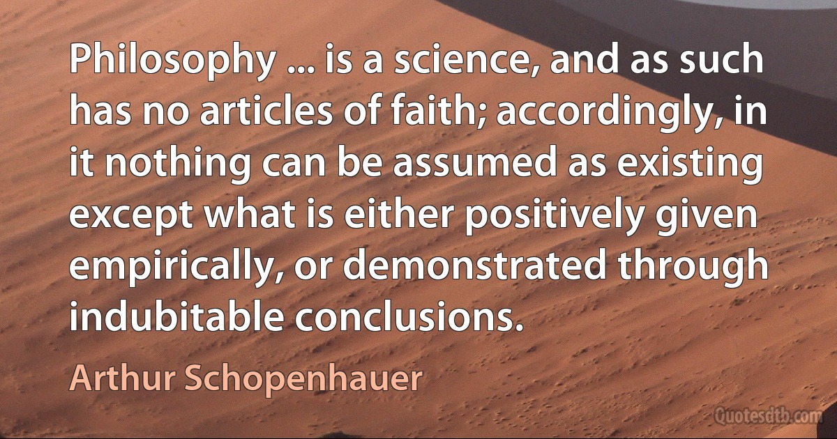 Philosophy ... is a science, and as such has no articles of faith; accordingly, in it nothing can be assumed as existing except what is either positively given empirically, or demonstrated through indubitable conclusions. (Arthur Schopenhauer)