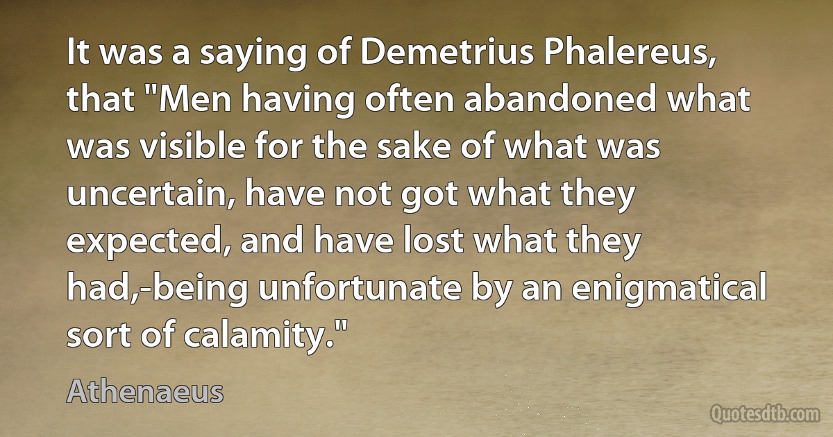 It was a saying of Demetrius Phalereus, that "Men having often abandoned what was visible for the sake of what was uncertain, have not got what they expected, and have lost what they had,-being unfortunate by an enigmatical sort of calamity." (Athenaeus)