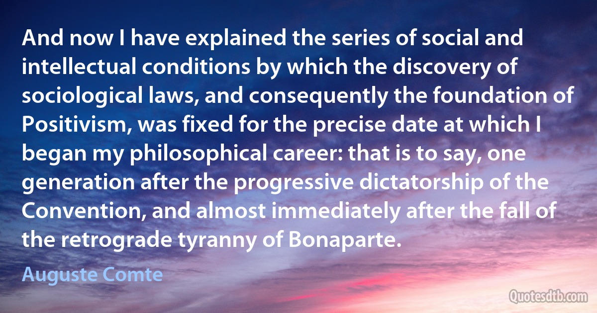 And now I have explained the series of social and intellectual conditions by which the discovery of sociological laws, and consequently the foundation of Positivism, was fixed for the precise date at which I began my philosophical career: that is to say, one generation after the progressive dictatorship of the Convention, and almost immediately after the fall of the retrograde tyranny of Bonaparte. (Auguste Comte)