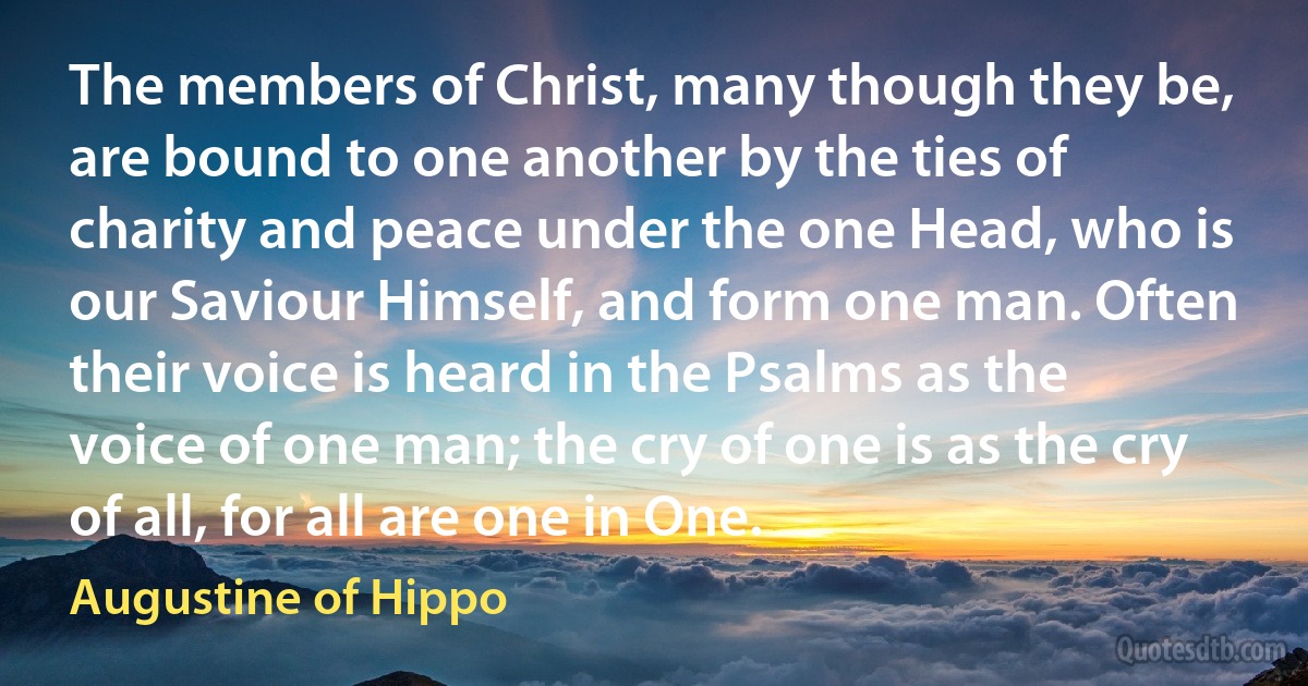 The members of Christ, many though they be, are bound to one another by the ties of charity and peace under the one Head, who is our Saviour Himself, and form one man. Often their voice is heard in the Psalms as the voice of one man; the cry of one is as the cry of all, for all are one in One. (Augustine of Hippo)