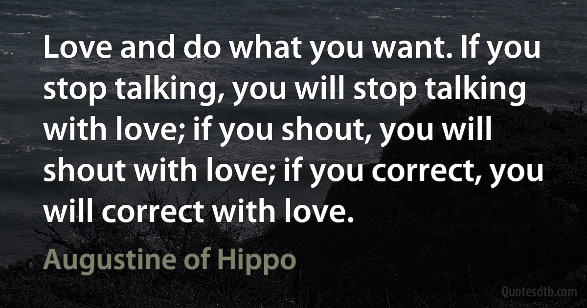 Love and do what you want. If you stop talking, you will stop talking with love; if you shout, you will shout with love; if you correct, you will correct with love. (Augustine of Hippo)