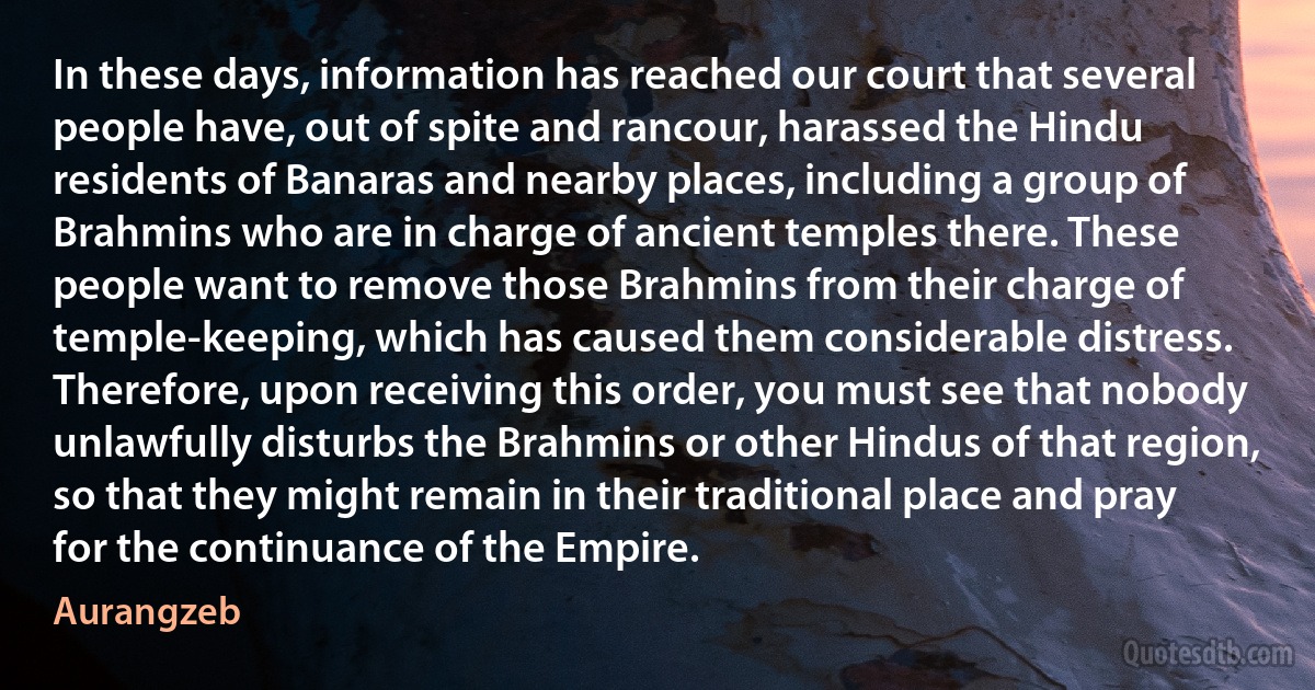 In these days, information has reached our court that several people have, out of spite and rancour, harassed the Hindu residents of Banaras and nearby places, including a group of Brahmins who are in charge of ancient temples there. These people want to remove those Brahmins from their charge of temple-keeping, which has caused them considerable distress. Therefore, upon receiving this order, you must see that nobody unlawfully disturbs the Brahmins or other Hindus of that region, so that they might remain in their traditional place and pray for the continuance of the Empire. (Aurangzeb)