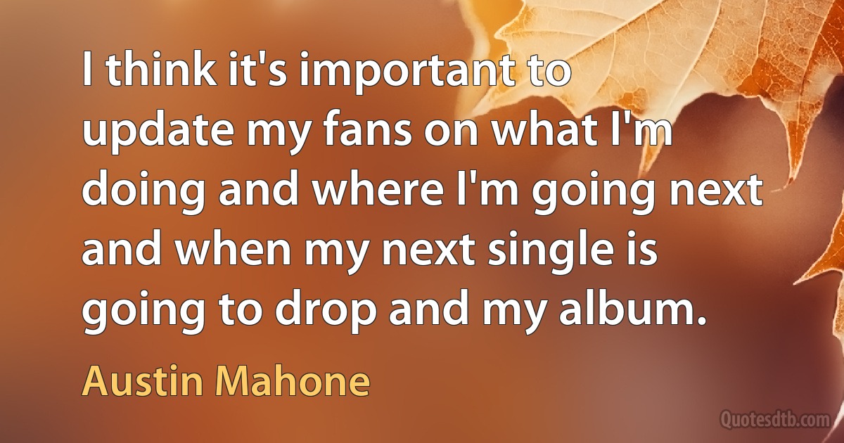 I think it's important to update my fans on what I'm doing and where I'm going next and when my next single is going to drop and my album. (Austin Mahone)