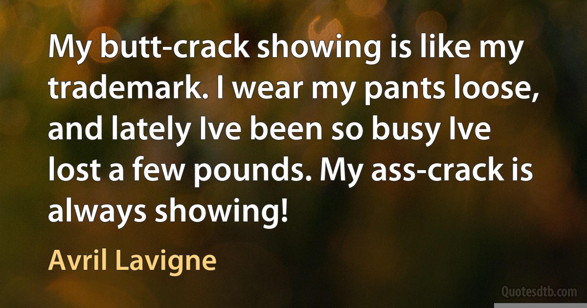 My butt-crack showing is like my trademark. I wear my pants loose, and lately Ive been so busy Ive lost a few pounds. My ass-crack is always showing! (Avril Lavigne)