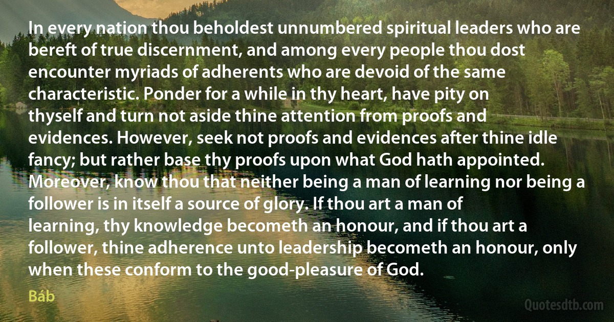 In every nation thou beholdest unnumbered spiritual leaders who are bereft of true discernment, and among every people thou dost encounter myriads of adherents who are devoid of the same characteristic. Ponder for a while in thy heart, have pity on thyself and turn not aside thine attention from proofs and evidences. However, seek not proofs and evidences after thine idle fancy; but rather base thy proofs upon what God hath appointed. Moreover, know thou that neither being a man of learning nor being a follower is in itself a source of glory. If thou art a man of learning, thy knowledge becometh an honour, and if thou art a follower, thine adherence unto leadership becometh an honour, only when these conform to the good-pleasure of God. (Báb)