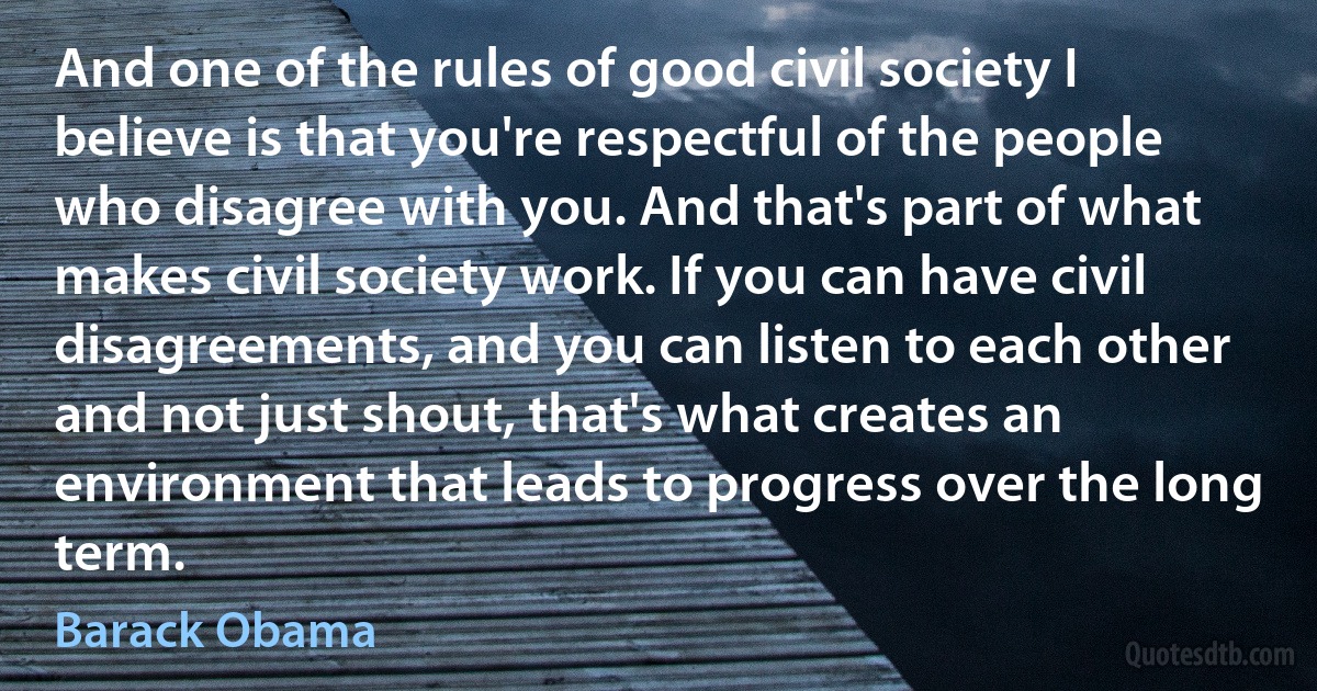 And one of the rules of good civil society I believe is that you're respectful of the people who disagree with you. And that's part of what makes civil society work. If you can have civil disagreements, and you can listen to each other and not just shout, that's what creates an environment that leads to progress over the long term. (Barack Obama)