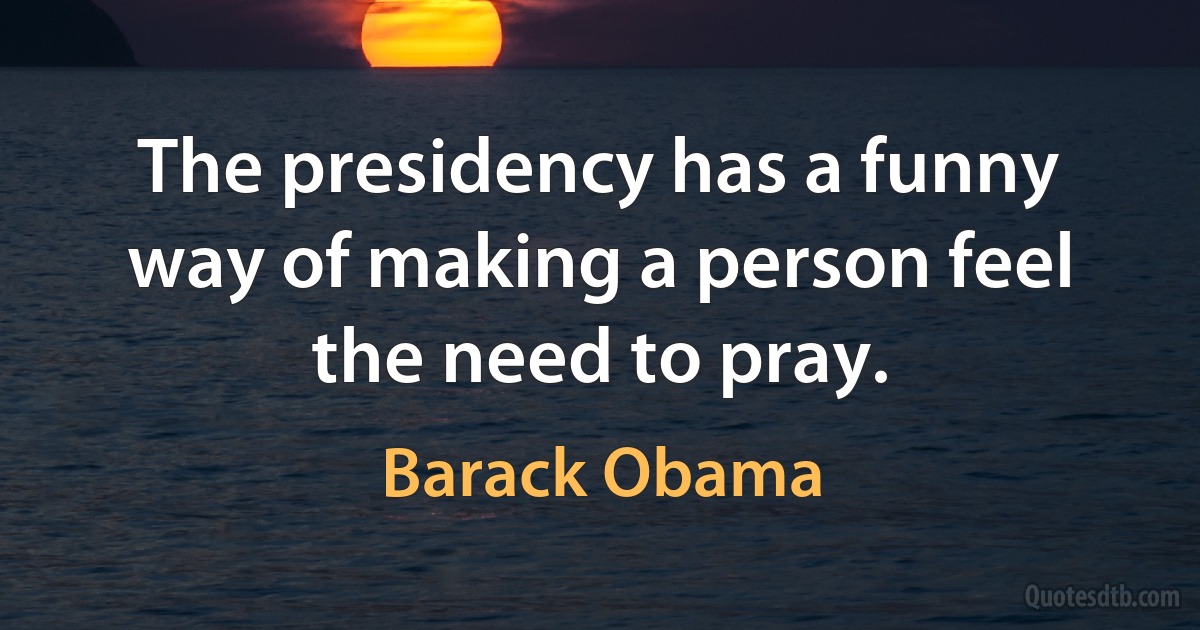 The presidency has a funny way of making a person feel the need to pray. (Barack Obama)