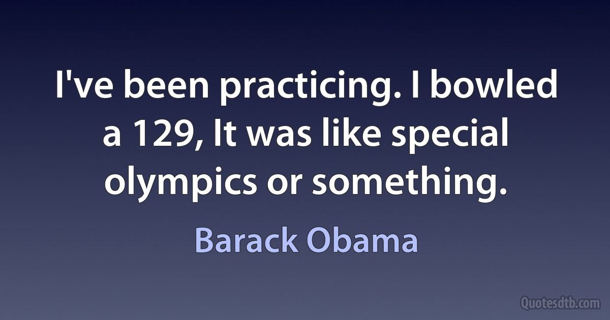 I've been practicing. I bowled a 129, It was like special olympics or something. (Barack Obama)