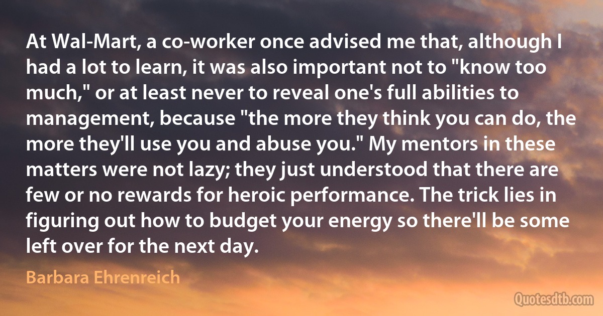 At Wal-Mart, a co-worker once advised me that, although I had a lot to learn, it was also important not to "know too much," or at least never to reveal one's full abilities to management, because "the more they think you can do, the more they'll use you and abuse you." My mentors in these matters were not lazy; they just understood that there are few or no rewards for heroic performance. The trick lies in figuring out how to budget your energy so there'll be some left over for the next day. (Barbara Ehrenreich)