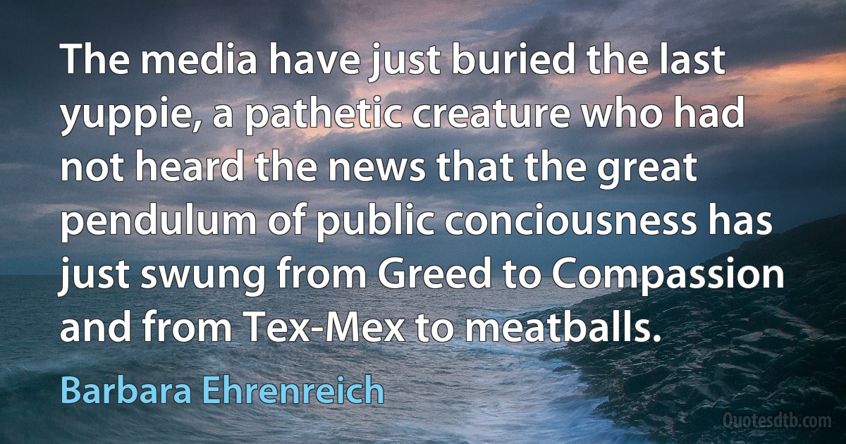 The media have just buried the last yuppie, a pathetic creature who had not heard the news that the great pendulum of public conciousness has just swung from Greed to Compassion and from Tex-Mex to meatballs. (Barbara Ehrenreich)