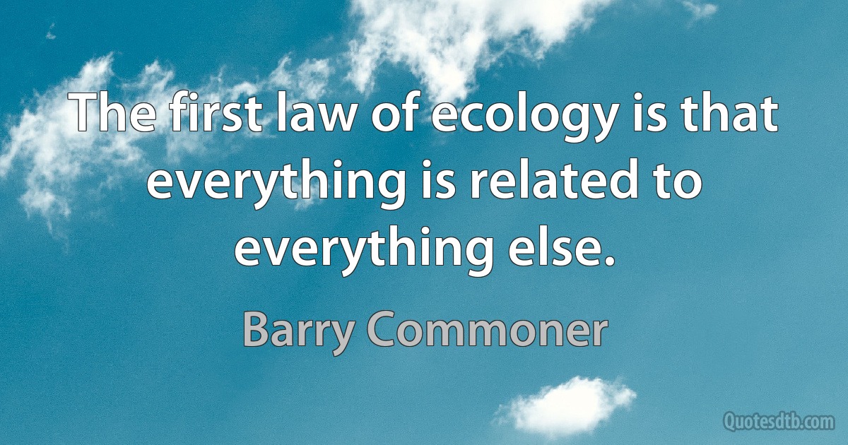 The first law of ecology is that everything is related to everything else. (Barry Commoner)