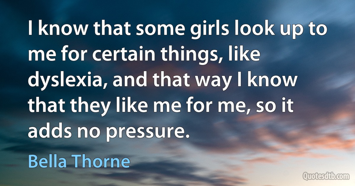 I know that some girls look up to me for certain things, like dyslexia, and that way I know that they like me for me, so it adds no pressure. (Bella Thorne)