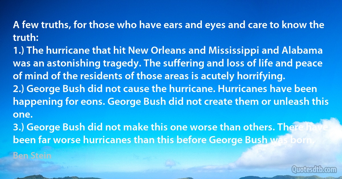 A few truths, for those who have ears and eyes and care to know the truth:
1.) The hurricane that hit New Orleans and Mississippi and Alabama was an astonishing tragedy. The suffering and loss of life and peace of mind of the residents of those areas is acutely horrifying.
2.) George Bush did not cause the hurricane. Hurricanes have been happening for eons. George Bush did not create them or unleash this one.
3.) George Bush did not make this one worse than others. There have been far worse hurricanes than this before George Bush was born. (Ben Stein)