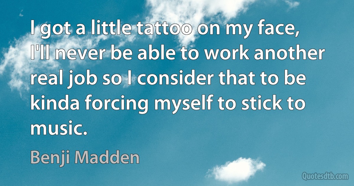 I got a little tattoo on my face, I'll never be able to work another real job so I consider that to be kinda forcing myself to stick to music. (Benji Madden)