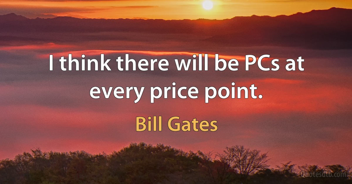 I think there will be PCs at every price point. (Bill Gates)