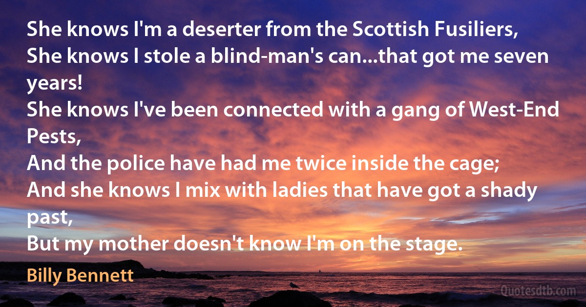 She knows I'm a deserter from the Scottish Fusiliers,
She knows I stole a blind-man's can...that got me seven years!
She knows I've been connected with a gang of West-End Pests,
And the police have had me twice inside the cage;
And she knows I mix with ladies that have got a shady past,
But my mother doesn't know I'm on the stage. (Billy Bennett)