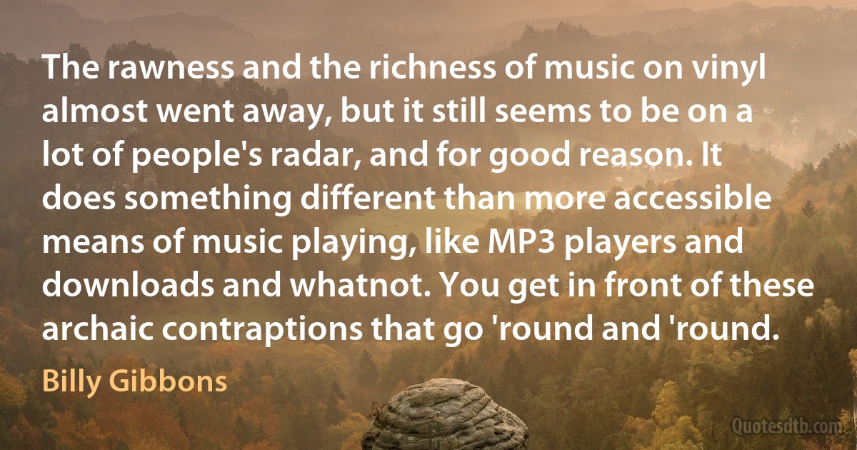 The rawness and the richness of music on vinyl almost went away, but it still seems to be on a lot of people's radar, and for good reason. It does something different than more accessible means of music playing, like MP3 players and downloads and whatnot. You get in front of these archaic contraptions that go 'round and 'round. (Billy Gibbons)