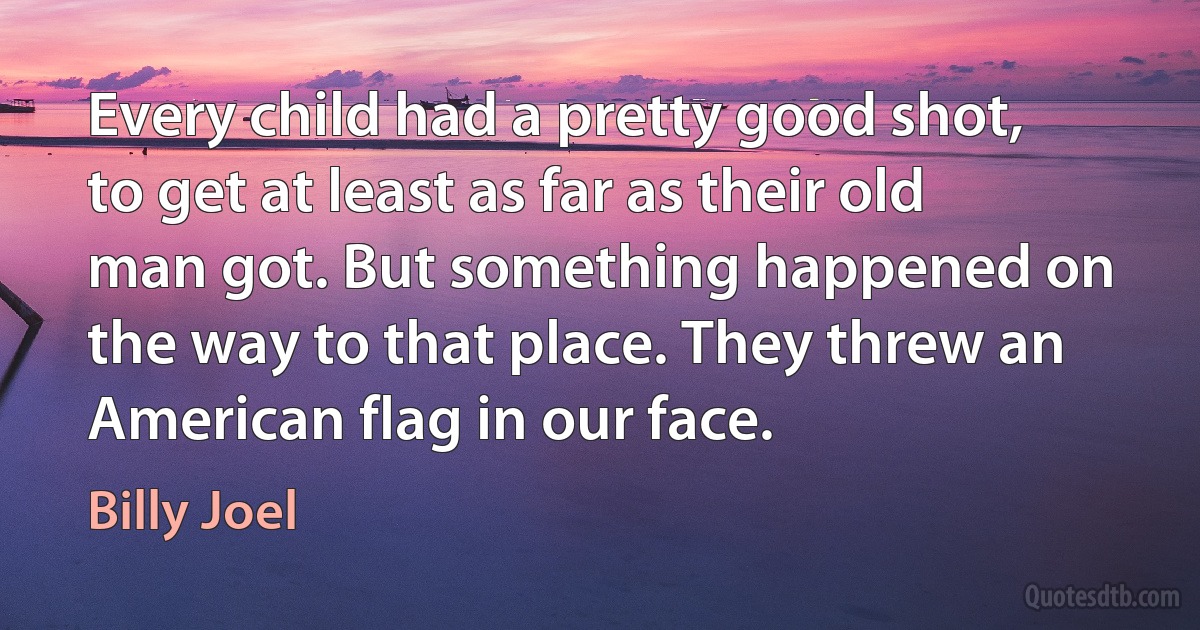 Every child had a pretty good shot, to get at least as far as their old man got. But something happened on the way to that place. They threw an American flag in our face. (Billy Joel)