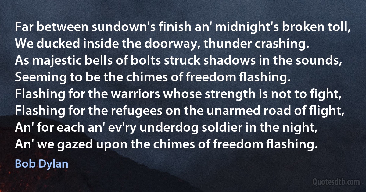 Far between sundown's finish an' midnight's broken toll,
We ducked inside the doorway, thunder crashing.
As majestic bells of bolts struck shadows in the sounds,
Seeming to be the chimes of freedom flashing.
Flashing for the warriors whose strength is not to fight,
Flashing for the refugees on the unarmed road of flight,
An' for each an' ev'ry underdog soldier in the night,
An' we gazed upon the chimes of freedom flashing. (Bob Dylan)