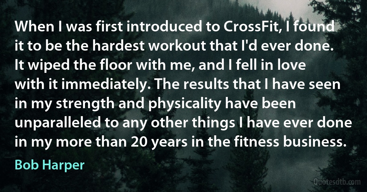 When I was first introduced to CrossFit, I found it to be the hardest workout that I'd ever done. It wiped the floor with me, and I fell in love with it immediately. The results that I have seen in my strength and physicality have been unparalleled to any other things I have ever done in my more than 20 years in the fitness business. (Bob Harper)