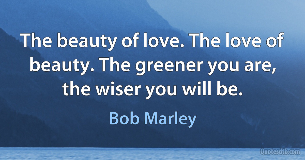 The beauty of love. The love of beauty. The greener you are, the wiser you will be. (Bob Marley)