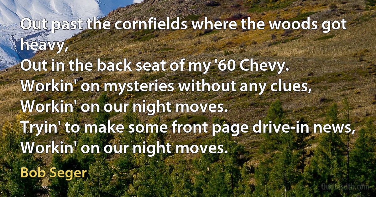 Out past the cornfields where the woods got heavy,
Out in the back seat of my '60 Chevy.
Workin' on mysteries without any clues,
Workin' on our night moves.
Tryin' to make some front page drive-in news,
Workin' on our night moves. (Bob Seger)