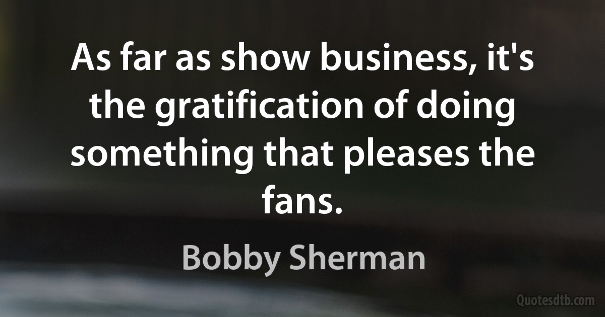 As far as show business, it's the gratification of doing something that pleases the fans. (Bobby Sherman)