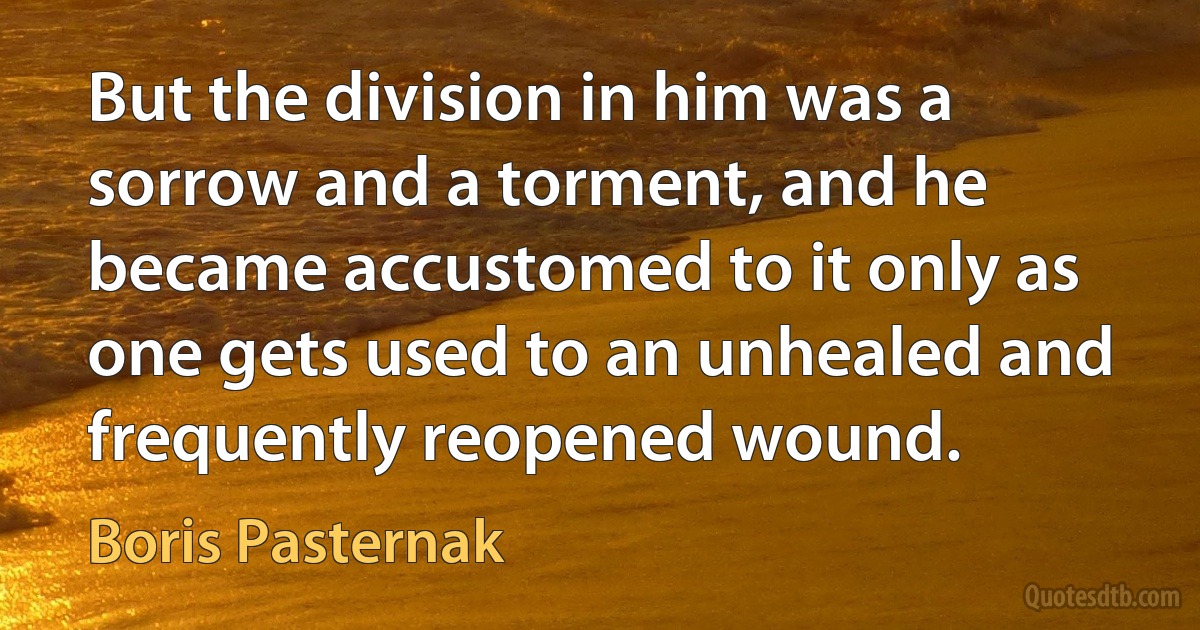 But the division in him was a sorrow and a torment, and he became accustomed to it only as one gets used to an unhealed and frequently reopened wound. (Boris Pasternak)