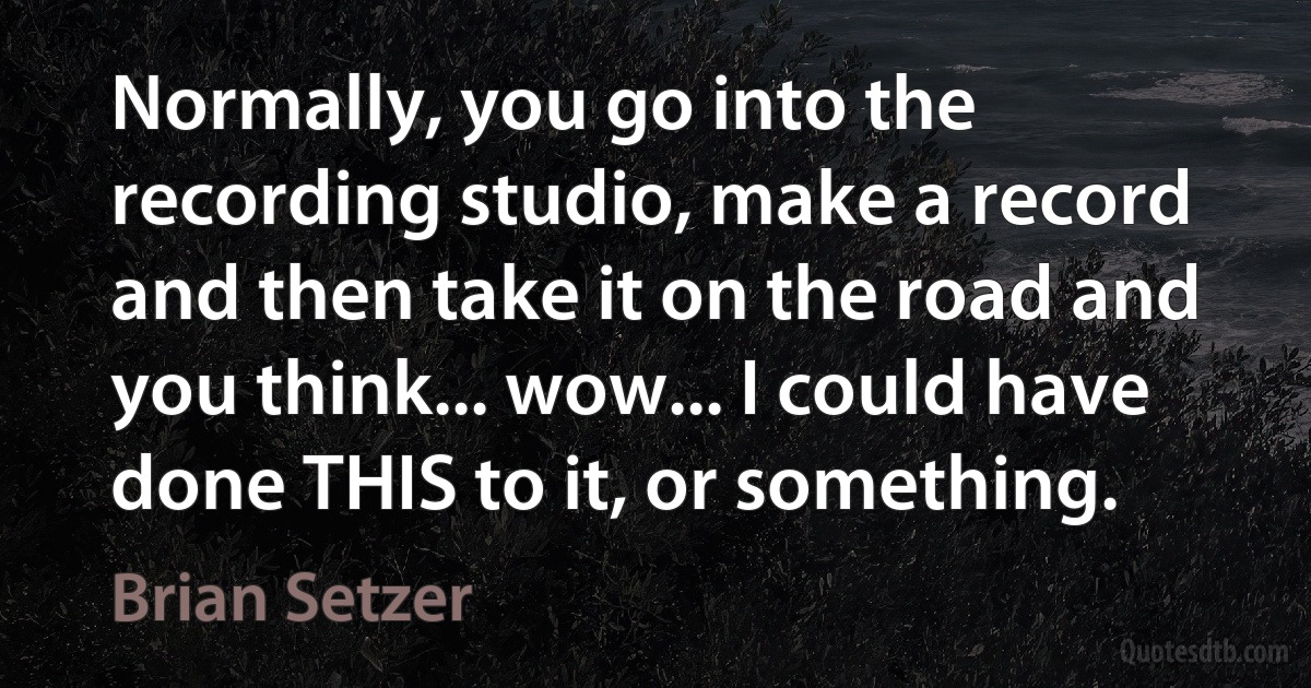 Normally, you go into the recording studio, make a record and then take it on the road and you think... wow... I could have done THIS to it, or something. (Brian Setzer)