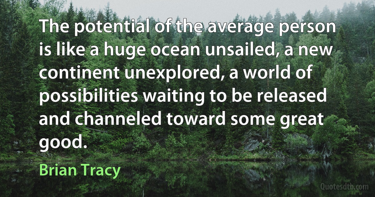 The potential of the average person is like a huge ocean unsailed, a new continent unexplored, a world of possibilities waiting to be released and channeled toward some great good. (Brian Tracy)