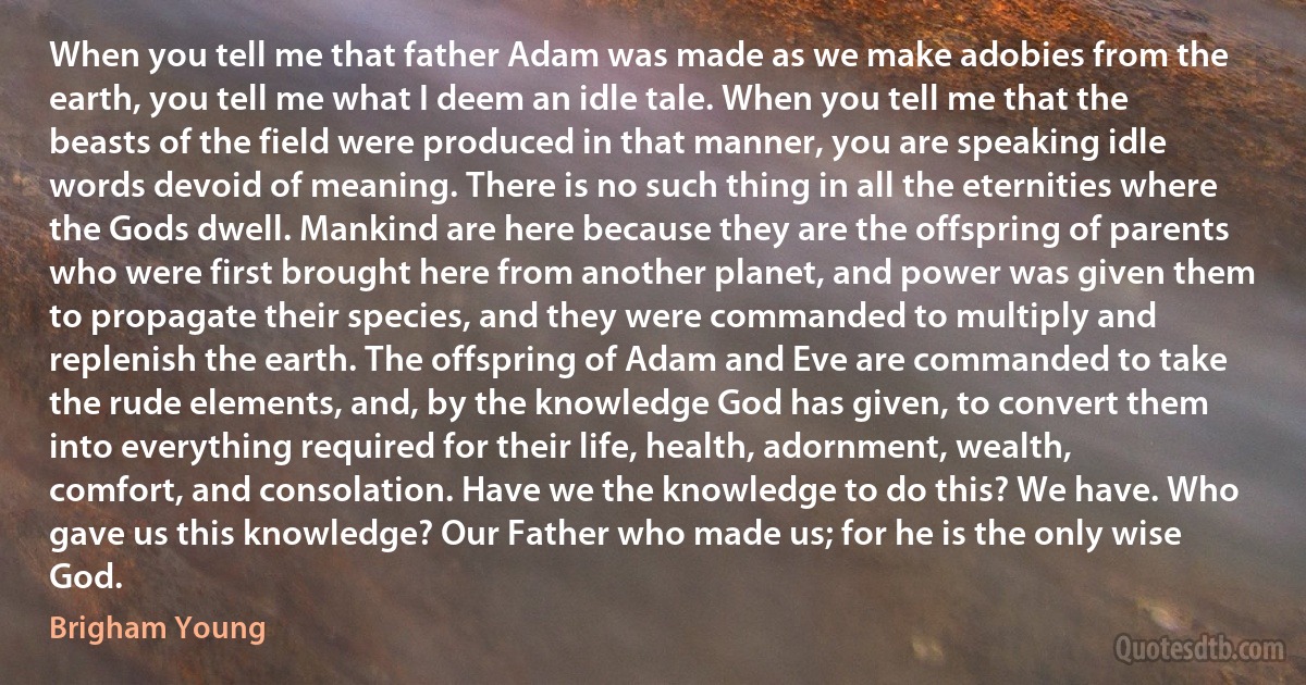 When you tell me that father Adam was made as we make adobies from the earth, you tell me what I deem an idle tale. When you tell me that the beasts of the field were produced in that manner, you are speaking idle words devoid of meaning. There is no such thing in all the eternities where the Gods dwell. Mankind are here because they are the offspring of parents who were first brought here from another planet, and power was given them to propagate their species, and they were commanded to multiply and replenish the earth. The offspring of Adam and Eve are commanded to take the rude elements, and, by the knowledge God has given, to convert them into everything required for their life, health, adornment, wealth, comfort, and consolation. Have we the knowledge to do this? We have. Who gave us this knowledge? Our Father who made us; for he is the only wise God. (Brigham Young)