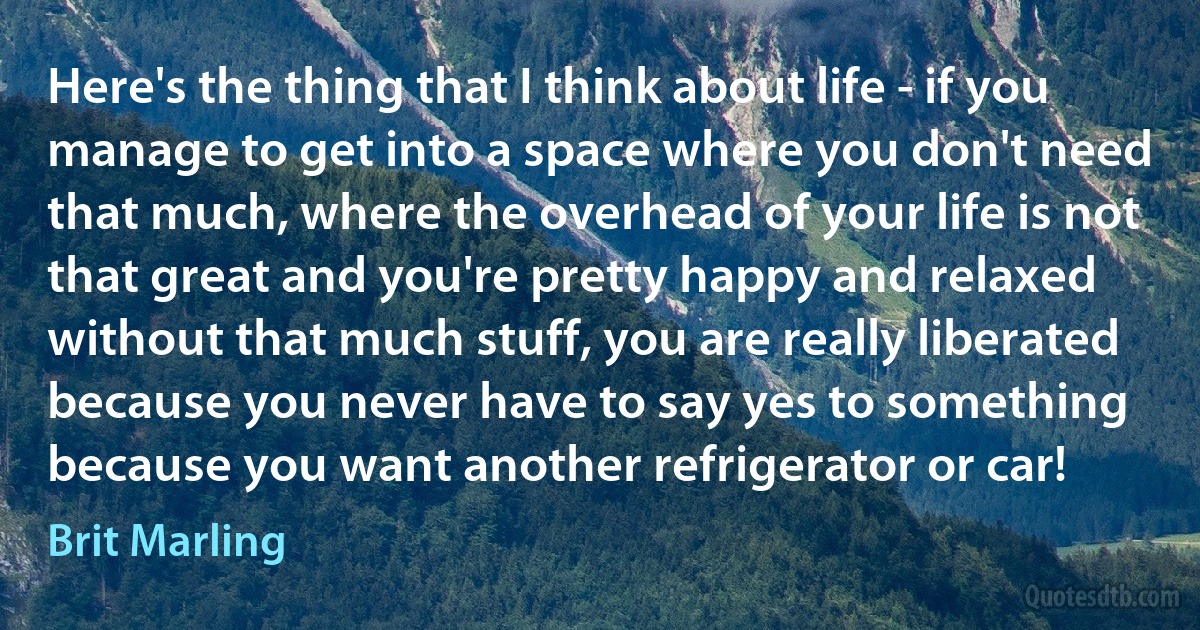 Here's the thing that I think about life - if you manage to get into a space where you don't need that much, where the overhead of your life is not that great and you're pretty happy and relaxed without that much stuff, you are really liberated because you never have to say yes to something because you want another refrigerator or car! (Brit Marling)