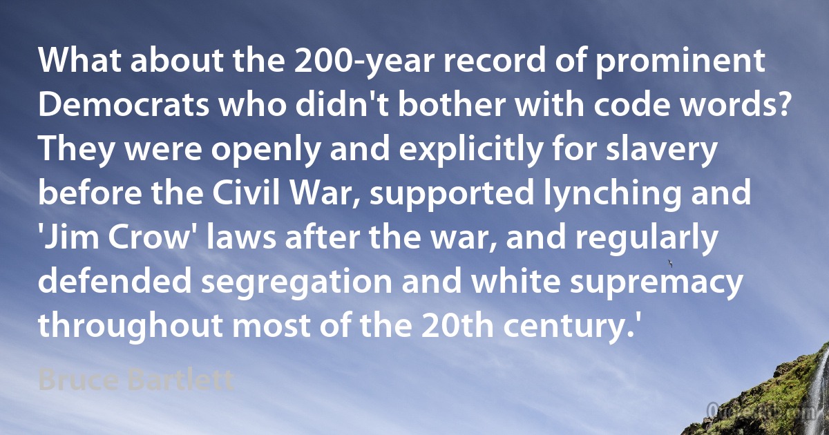 What about the 200-year record of prominent Democrats who didn't bother with code words? They were openly and explicitly for slavery before the Civil War, supported lynching and 'Jim Crow' laws after the war, and regularly defended segregation and white supremacy throughout most of the 20th century.' (Bruce Bartlett)