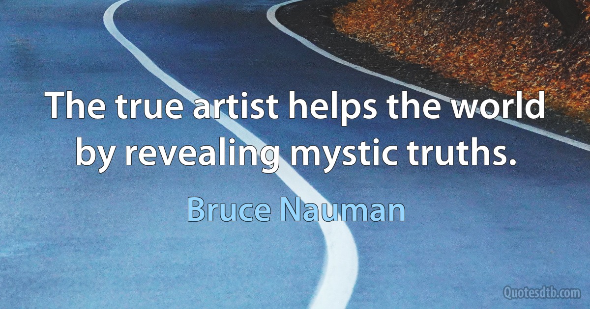 The true artist helps the world by revealing mystic truths. (Bruce Nauman)