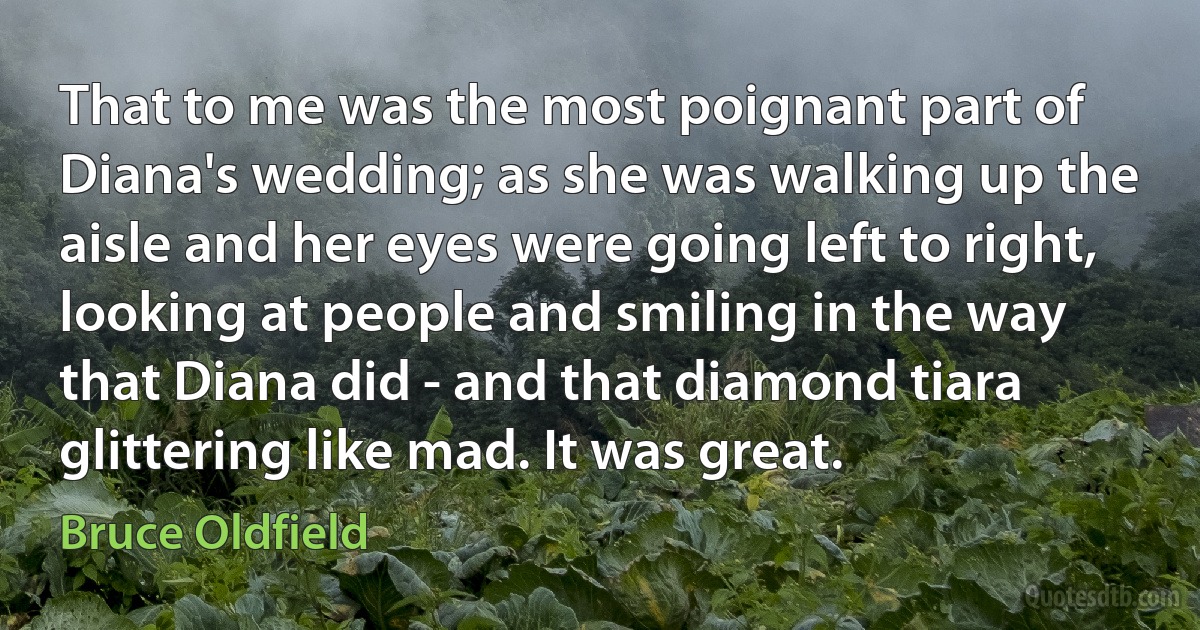 That to me was the most poignant part of Diana's wedding; as she was walking up the aisle and her eyes were going left to right, looking at people and smiling in the way that Diana did - and that diamond tiara glittering like mad. It was great. (Bruce Oldfield)