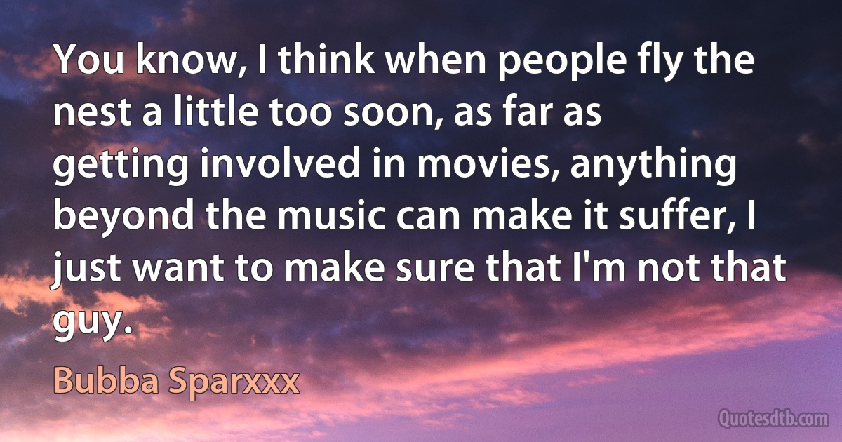 You know, I think when people fly the nest a little too soon, as far as getting involved in movies, anything beyond the music can make it suffer, I just want to make sure that I'm not that guy. (Bubba Sparxxx)