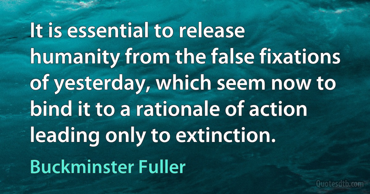 It is essential to release humanity from the false fixations of yesterday, which seem now to bind it to a rationale of action leading only to extinction. (Buckminster Fuller)