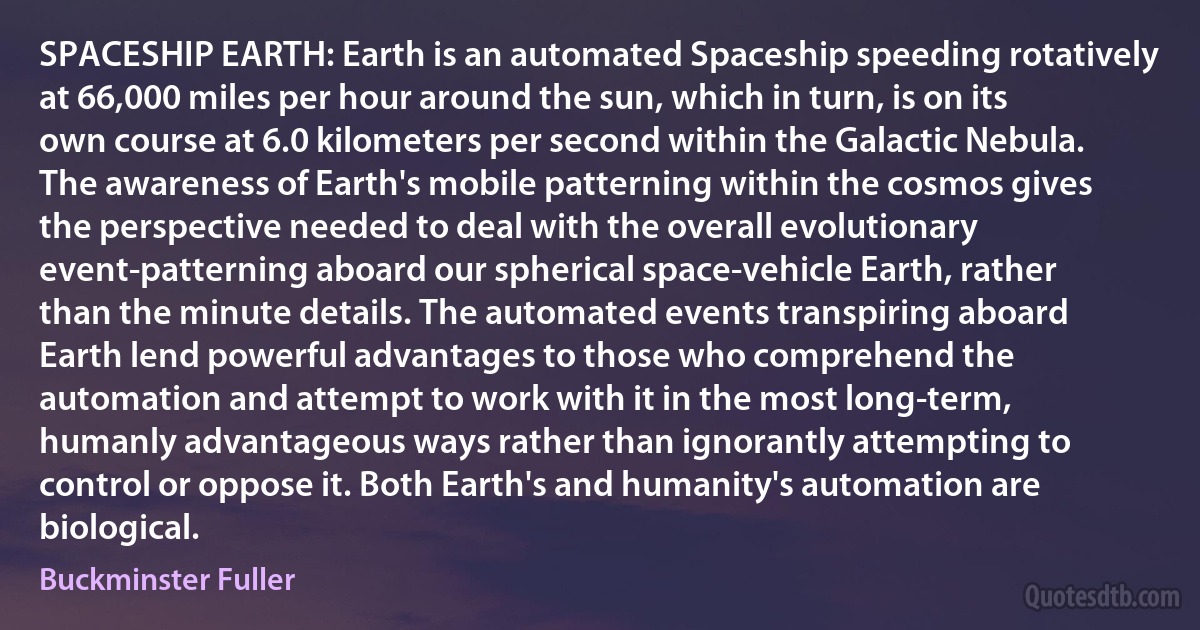 SPACESHIP EARTH: Earth is an automated Spaceship speeding rotatively at 66,000 miles per hour around the sun, which in turn, is on its own course at 6.0 kilometers per second within the Galactic Nebula. The awareness of Earth's mobile patterning within the cosmos gives the perspective needed to deal with the overall evolutionary event-patterning aboard our spherical space-vehicle Earth, rather than the minute details. The automated events transpiring aboard Earth lend powerful advantages to those who comprehend the automation and attempt to work with it in the most long-term, humanly advantageous ways rather than ignorantly attempting to control or oppose it. Both Earth's and humanity's automation are biological. (Buckminster Fuller)