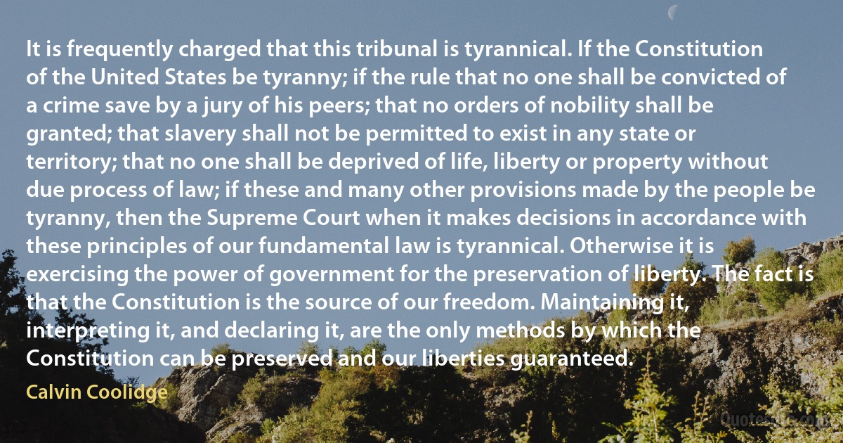 It is frequently charged that this tribunal is tyrannical. If the Constitution of the United States be tyranny; if the rule that no one shall be convicted of a crime save by a jury of his peers; that no orders of nobility shall be granted; that slavery shall not be permitted to exist in any state or territory; that no one shall be deprived of life, liberty or property without due process of law; if these and many other provisions made by the people be tyranny, then the Supreme Court when it makes decisions in accordance with these principles of our fundamental law is tyrannical. Otherwise it is exercising the power of government for the preservation of liberty. The fact is that the Constitution is the source of our freedom. Maintaining it, interpreting it, and declaring it, are the only methods by which the Constitution can be preserved and our liberties guaranteed. (Calvin Coolidge)