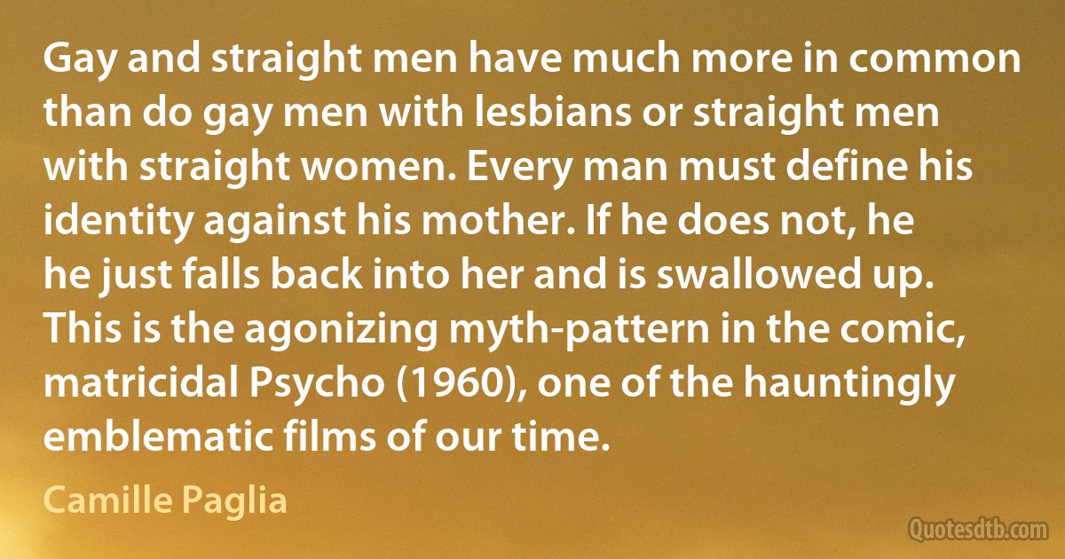 Gay and straight men have much more in common than do gay men with lesbians or straight men with straight women. Every man must define his identity against his mother. If he does not, he he just falls back into her and is swallowed up. This is the agonizing myth-pattern in the comic, matricidal Psycho (1960), one of the hauntingly emblematic films of our time. (Camille Paglia)